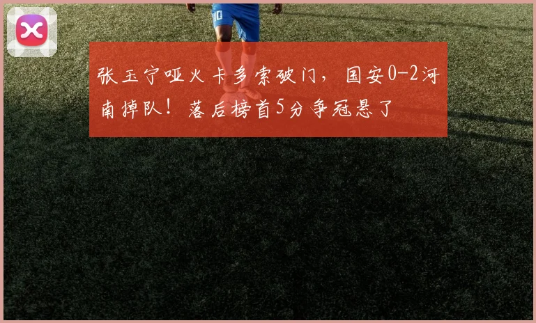 张玉宁哑火卡多索破门，国安0-2河南掉队！落后榜首5分争冠悬了
