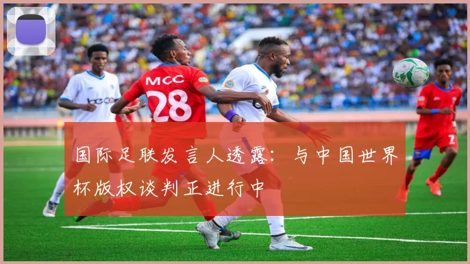 国际足联发言人透露:与中国世界杯版权谈判正进行中