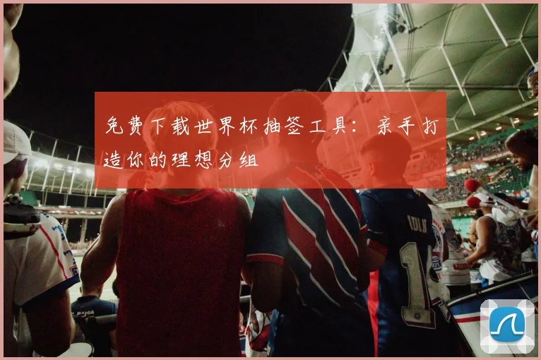 免费下载世界杯抽签工具:亲手打造你的理想分组