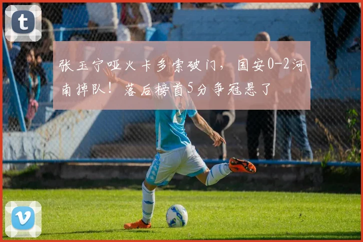 张玉宁哑火卡多索破门，国安0-2河南掉队！落后榜首5分争冠悬了