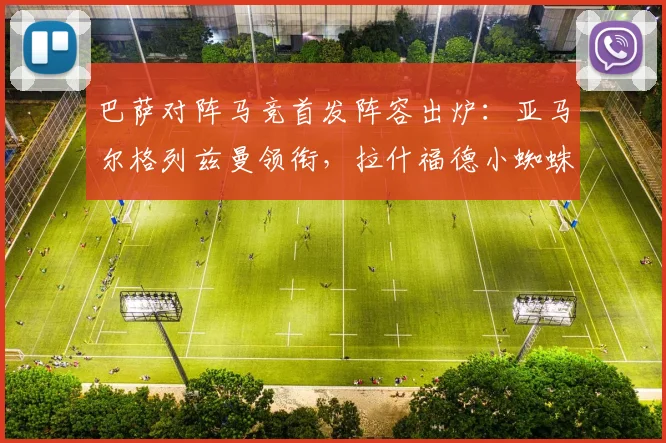 巴萨对阵马竞首发阵容出炉:亚马尔格列兹曼领衔,拉什福德小蜘蛛出战