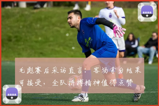 毛彪赛后采访直言:客场拿分结果可接受,全队拼搏精神值得点赞