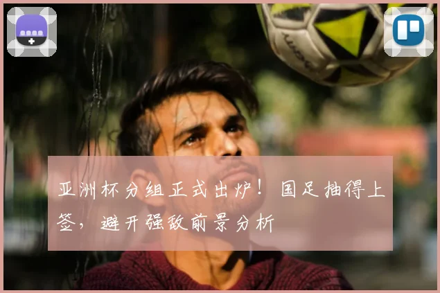 亚洲杯分组正式出炉！国足抽得上签，避开强敌前景分析